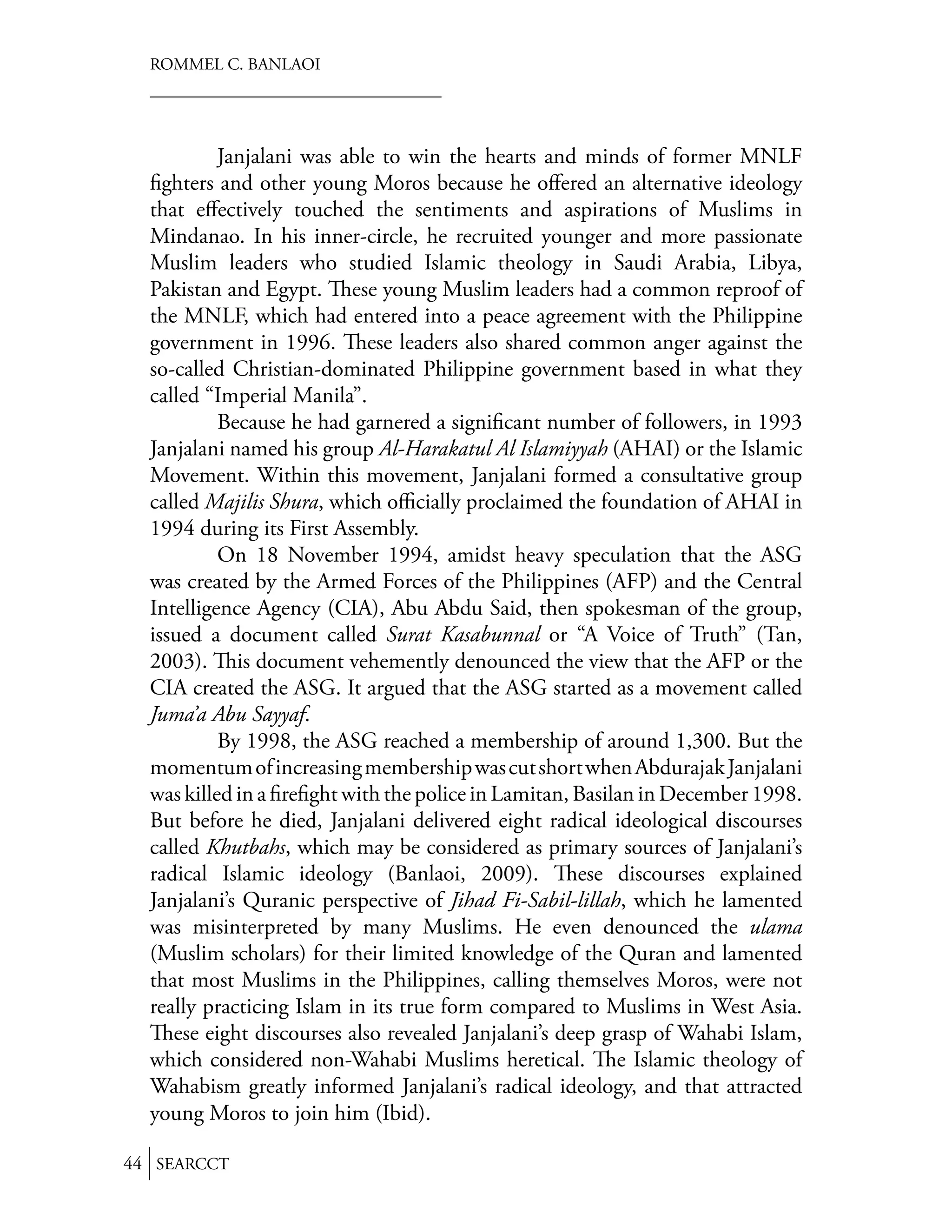 ROMMEL C. BANLAOI




           Janjalani was able to win the hearts and minds of former MNLF
  ﬁghters and other young Moros because he oﬀered an alternative ideology
  that eﬀectively touched the sentiments and aspirations of Muslims in
  Mindanao. In his inner-circle, he recruited younger and more passionate
  Muslim leaders who studied Islamic theology in Saudi Arabia, Libya,
  Pakistan and Egypt. ese young Muslim leaders had a common reproof of
  the MNLF, which had entered into a peace agreement with the Philippine
  government in 1996. ese leaders also shared common anger against the
  so-called Christian-dominated Philippine government based in what they
  called “Imperial Manila”.
           Because he had garnered a signiﬁcant number of followers, in 1993
  Janjalani named his group Al-Harakatul Al Islamiyyah (AHAI) or the Islamic
  Movement. Within this movement, Janjalani formed a consultative group
  called Majilis Shura, which oﬃcially proclaimed the foundation of AHAI in
  1994 during its First Assembly.
           On 18 November 1994, amidst heavy speculation that the ASG
  was created by the Armed Forces of the Philippines (AFP) and the Central
  Intelligence Agency (CIA), Abu Abdu Said, then spokesman of the group,
  issued a document called Surat Kasabunnal or “A Voice of Truth” (Tan,
  2003). is document vehemently denounced the view that the AFP or the
  CIA created the ASG. It argued that the ASG started as a movement called
  Juma’a Abu Sayyaf.
           By 1998, the ASG reached a membership of around 1,300. But the
  momentum of increasing membership was cut short when Abdurajak Janjalani
  was killed in a ﬁreﬁght with the police in Lamitan, Basilan in December 1998.
  But before he died, Janjalani delivered eight radical ideological discourses
  called Khutbahs, which may be considered as primary sources of Janjalani’s
  radical Islamic ideology (Banlaoi, 2009).           ese discourses explained
  Janjalani’s Quranic perspective of Jihad Fi-Sabil-lillah, which he lamented
  was misinterpreted by many Muslims. He even denounced the ulama
  (Muslim scholars) for their limited knowledge of the Quran and lamented
  that most Muslims in the Philippines, calling themselves Moros, were not
  really practicing Islam in its true form compared to Muslims in West Asia.
     ese eight discourses also revealed Janjalani’s deep grasp of Wahabi Islam,
  which considered non-Wahabi Muslims heretical. e Islamic theology of
  Wahabism greatly informed Janjalani’s radical ideology, and that attracted
  young Moros to join him (Ibid).

44 SEARCCT
 