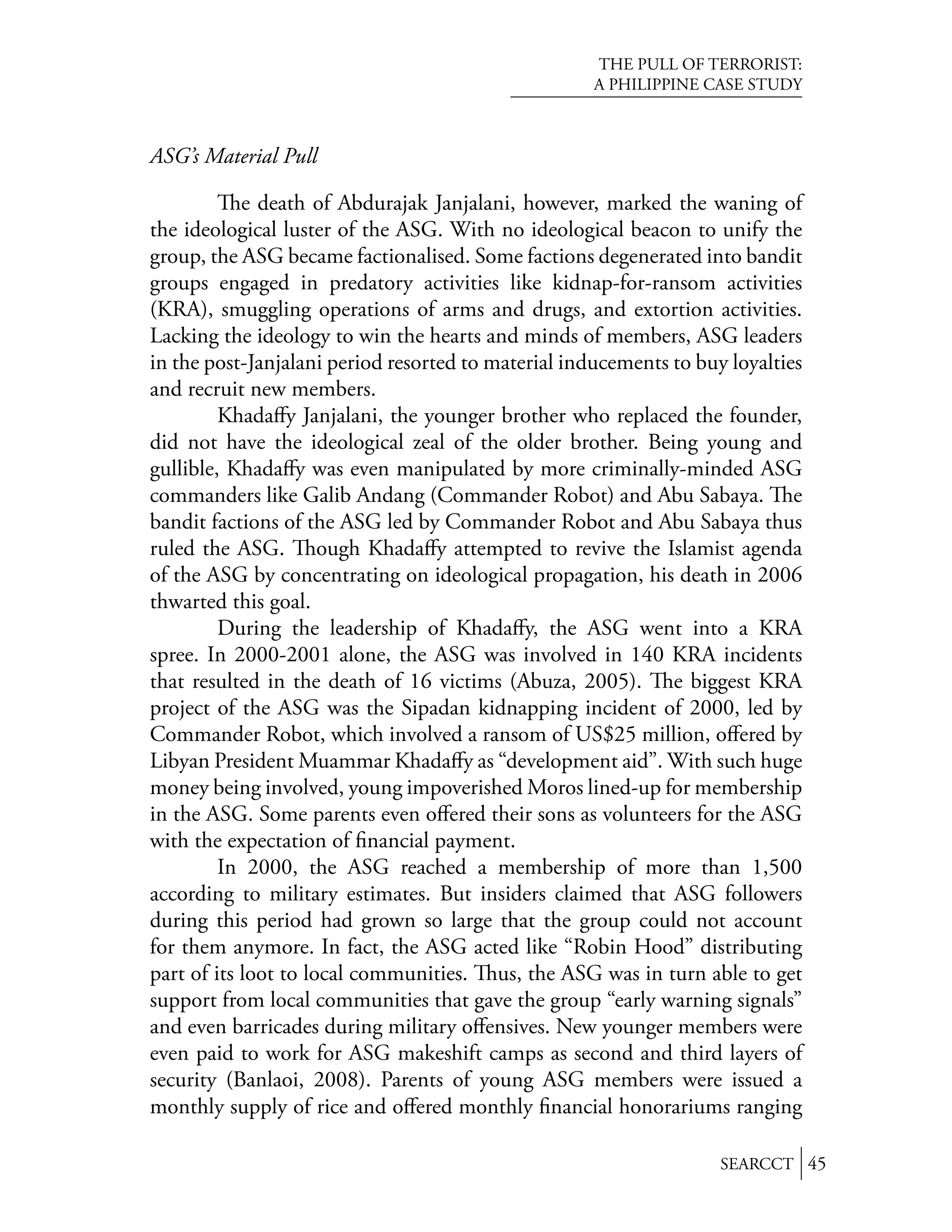 THE PULL OF TERRORIST:
                                                     A PHILIPPINE CASE STUDY



ASG’s Material Pull

            e death of Abdurajak Janjalani, however, marked the waning of
the ideological luster of the ASG. With no ideological beacon to unify the
group, the ASG became factionalised. Some factions degenerated into bandit
groups engaged in predatory activities like kidnap-for-ransom activities
(KRA), smuggling operations of arms and drugs, and extortion activities.
Lacking the ideology to win the hearts and minds of members, ASG leaders
in the post-Janjalani period resorted to material inducements to buy loyalties
and recruit new members.
         Khadaﬀy Janjalani, the younger brother who replaced the founder,
did not have the ideological zeal of the older brother. Being young and
gullible, Khadaﬀy was even manipulated by more criminally-minded ASG
commanders like Galib Andang (Commander Robot) and Abu Sabaya. e
bandit factions of the ASG led by Commander Robot and Abu Sabaya thus
ruled the ASG. ough Khadaﬀy attempted to revive the Islamist agenda
of the ASG by concentrating on ideological propagation, his death in 2006
thwarted this goal.
         During the leadership of Khadaﬀy, the ASG went into a KRA
spree. In 2000-2001 alone, the ASG was involved in 140 KRA incidents
that resulted in the death of 16 victims (Abuza, 2005). e biggest KRA
project of the ASG was the Sipadan kidnapping incident of 2000, led by
Commander Robot, which involved a ransom of US$25 million, oﬀered by
Libyan President Muammar Khadaﬀy as “development aid”. With such huge
money being involved, young impoverished Moros lined-up for membership
in the ASG. Some parents even oﬀered their sons as volunteers for the ASG
with the expectation of ﬁnancial payment.
         In 2000, the ASG reached a membership of more than 1,500
according to military estimates. But insiders claimed that ASG followers
during this period had grown so large that the group could not account
for them anymore. In fact, the ASG acted like “Robin Hood” distributing
part of its loot to local communities. us, the ASG was in turn able to get
support from local communities that gave the group “early warning signals”
and even barricades during military oﬀensives. New younger members were
even paid to work for ASG makeshift camps as second and third layers of
security (Banlaoi, 2008). Parents of young ASG members were issued a
monthly supply of rice and oﬀered monthly ﬁnancial honorariums ranging

                                                                    SEARCCT 45
 