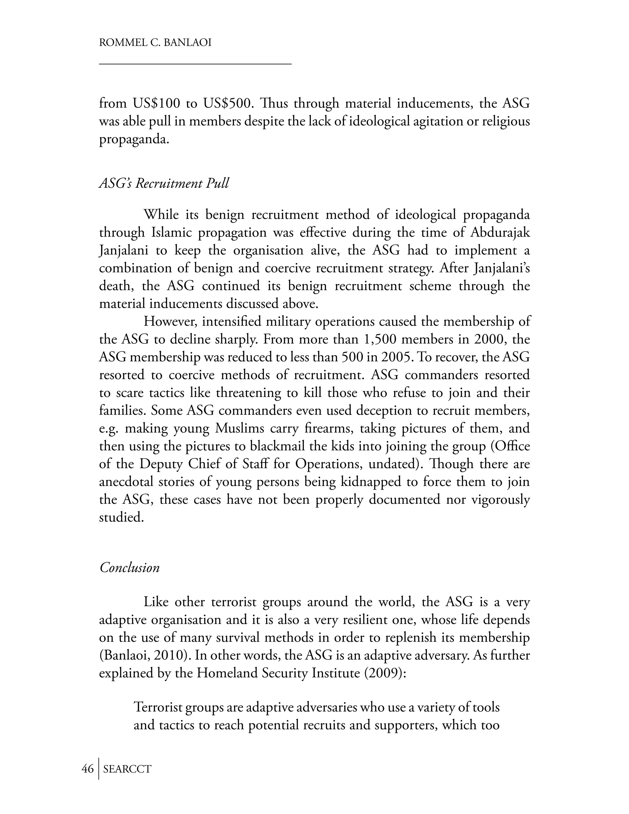 ROMMEL C. BANLAOI




  from US$100 to US$500. us through material inducements, the ASG
  was able pull in members despite the lack of ideological agitation or religious
  propaganda.


  ASG’s Recruitment Pull

          While its benign recruitment method of ideological propaganda
  through Islamic propagation was eﬀective during the time of Abdurajak
  Janjalani to keep the organisation alive, the ASG had to implement a
  combination of benign and coercive recruitment strategy. After Janjalani’s
  death, the ASG continued its benign recruitment scheme through the
  material inducements discussed above.
          However, intensiﬁed military operations caused the membership of
  the ASG to decline sharply. From more than 1,500 members in 2000, the
  ASG membership was reduced to less than 500 in 2005. To recover, the ASG
  resorted to coercive methods of recruitment. ASG commanders resorted
  to scare tactics like threatening to kill those who refuse to join and their
  families. Some ASG commanders even used deception to recruit members,
  e.g. making young Muslims carry ﬁrearms, taking pictures of them, and
  then using the pictures to blackmail the kids into joining the group (Oﬃce
  of the Deputy Chief of Staﬀ for Operations, undated). ough there are
  anecdotal stories of young persons being kidnapped to force them to join
  the ASG, these cases have not been properly documented nor vigorously
  studied.


  Conclusion

          Like other terrorist groups around the world, the ASG is a very
  adaptive organisation and it is also a very resilient one, whose life depends
  on the use of many survival methods in order to replenish its membership
  (Banlaoi, 2010). In other words, the ASG is an adaptive adversary. As further
  explained by the Homeland Security Institute (2009):

        Terrorist groups are adaptive adversaries who use a variety of tools
        and tactics to reach potential recruits and supporters, which too

46 SEARCCT
 
