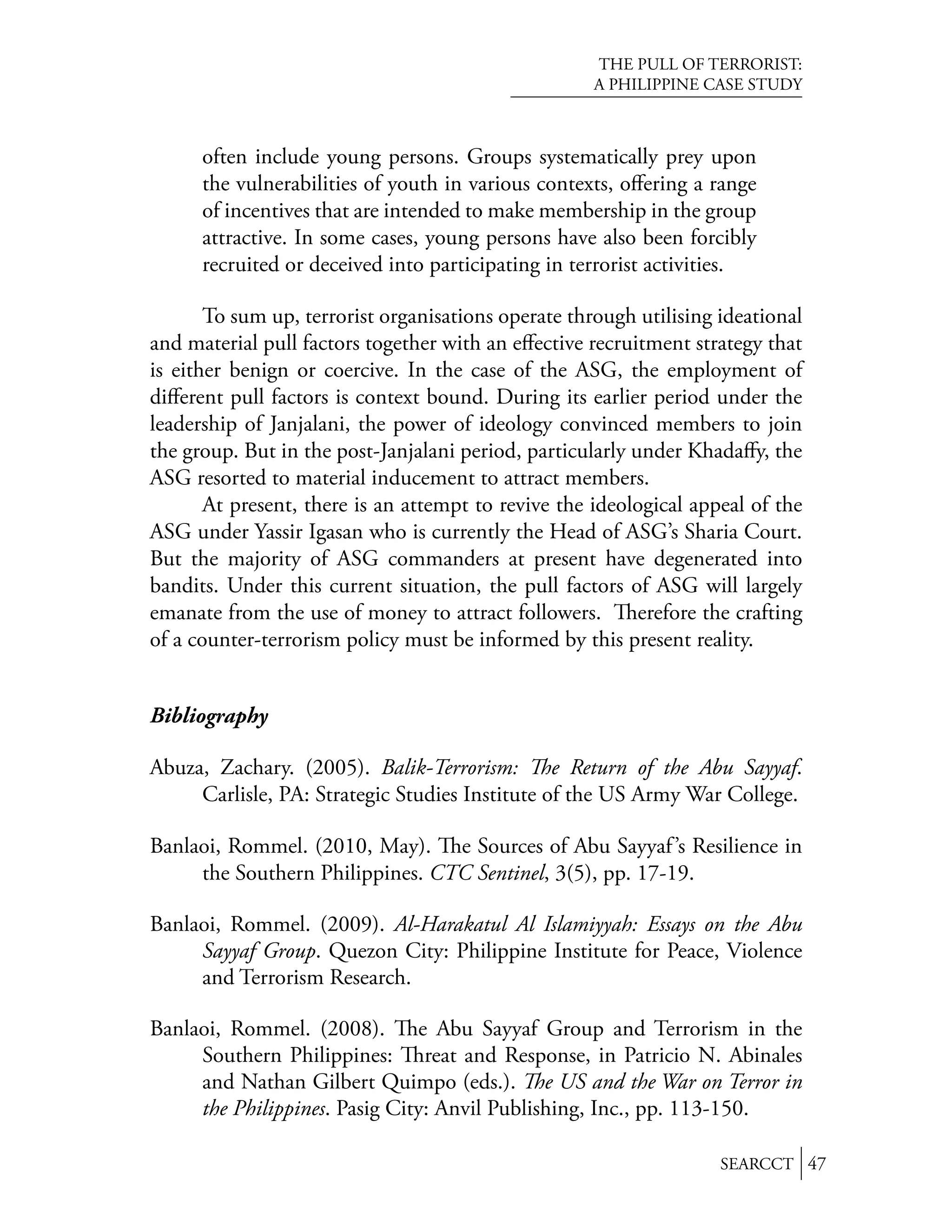 THE PULL OF TERRORIST:
                                                     A PHILIPPINE CASE STUDY



      often include young persons. Groups systematically prey upon
      the vulnerabilities of youth in various contexts, oﬀering a range
      of incentives that are intended to make membership in the group
      attractive. In some cases, young persons have also been forcibly
      recruited or deceived into participating in terrorist activities.

       To sum up, terrorist organisations operate through utilising ideational
and material pull factors together with an eﬀective recruitment strategy that
is either benign or coercive. In the case of the ASG, the employment of
diﬀerent pull factors is context bound. During its earlier period under the
leadership of Janjalani, the power of ideology convinced members to join
the group. But in the post-Janjalani period, particularly under Khadaﬀy, the
ASG resorted to material inducement to attract members.
       At present, there is an attempt to revive the ideological appeal of the
ASG under Yassir Igasan who is currently the Head of ASG’s Sharia Court.
But the majority of ASG commanders at present have degenerated into
bandits. Under this current situation, the pull factors of ASG will largely
emanate from the use of money to attract followers.        erefore the crafting
of a counter-terrorism policy must be informed by this present reality.


Bibliography

Abuza, Zachary. (2005). Balik-Terrorism: e Return of the Abu Sayyaf.
     Carlisle, PA: Strategic Studies Institute of the US Army War College.

Banlaoi, Rommel. (2010, May). e Sources of Abu Sayyaf ’s Resilience in
     the Southern Philippines. CTC Sentinel, 3(5), pp. 17-19.

Banlaoi, Rommel. (2009). Al-Harakatul Al Islamiyyah: Essays on the Abu
     Sayyaf Group. Quezon City: Philippine Institute for Peace, Violence
     and Terrorism Research.

Banlaoi, Rommel. (2008). e Abu Sayyaf Group and Terrorism in the
     Southern Philippines: reat and Response, in Patricio N. Abinales
     and Nathan Gilbert Quimpo (eds.). e US and the War on Terror in
     the Philippines. Pasig City: Anvil Publishing, Inc., pp. 113-150.

                                                                     SEARCCT 47
 