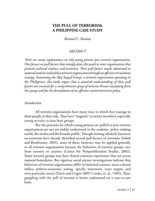 THE PULL OF TERRORISM:
                      A PHILIPPINE CASE STUDY

                               Rommel C. Banlaoi


                                   ABSTRACT

   ere are many explanations on why young persons join terrorist organisations.
One focuses on pull factors that strongly draw the youth to enter organisations that
promote political violence and terrorism. ese pull factors maybe ideational or
material and are utilised by a terrorist organisation through an eﬀective recruitment
strategy. Examining the Abu Sayyaf Group, a terrorist organisation operating in
the Philippines, this study argues that a nuanced understanding of these pull
factors are essential for a comprehensive grasp of terrorist threats emanating from
this group and for the formulation of an eﬀective counterterrorism policy.


Introduction

         All terrorist organisations have many ways in which they manage to
draw people to their side. ey have “magnets” to attract members, especially
young recruits, to join their groups.
         But the processes by which young persons are pulled to join terrorist
organisations are not yet widely understood in the academe, policy-making
world, the media and the broader public. ough existing scholarly literature
on terrorism have already identiﬁed several pull factors of terrorism (Sobek
and Braithwaite, 2005), none of these, however, may be applied generally
to all terrorist organisations because the behaviors of terrorist groups vary
from country to country (Center for Nonproliferation Studies, 2002).
Some terrorist groups may have shared common experiences that cut across
national boundaries. But vigorous social science investigations indicate that
behaviors of terrorist organisations diﬀer in historical context, socio-cultural
milieu, politico-economic setting, speciﬁc intentions, exact targets, and
even particular tactics (Davis and Cragin 2009; Cordes, et. al., 1985). us,
grappling with the pull of terrorist is better understood on a case-to-case
basis.

                                                                          SEARCCT 39
 