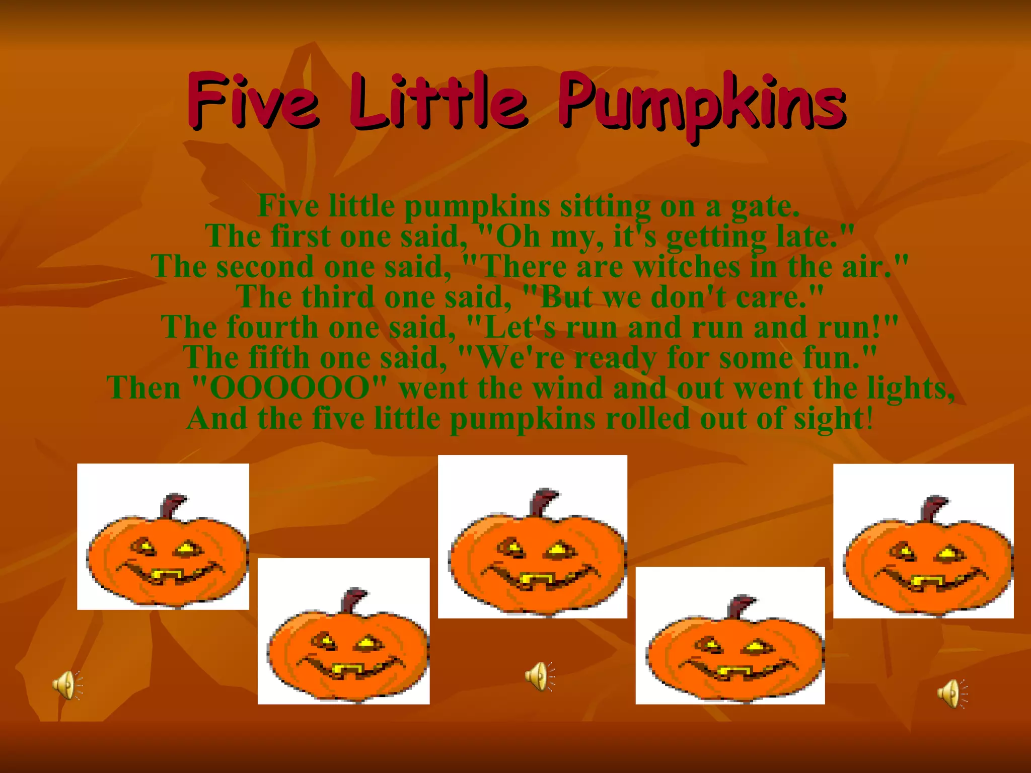 Five Little Pumpkins Five little pumpkins sitting on a gate. The first one said, "Oh my, it's getting late." The second one said, "There are witches in the air." The third one said, "But we don't care." The fourth one said, "Let's run and run and run!" The fifth one said, "We're ready for some fun." Then "OOOOOO" went the wind and out went the lights, And the five little pumpkins rolled out of sight !