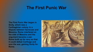 The First Punic War
The First Punic War began in
Sicily, which was a
Carthaginian colony. In a
dispute between Syracuse and
Messina, Rome interfered on
the side of Messina and the
argument became a war.
Rome built up its navy so that
it could defeat Carthage and
won the war, gaining Sicily for
Rome.
 