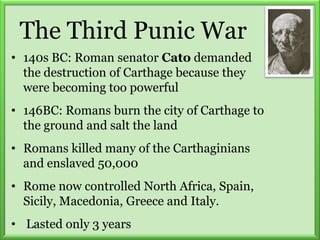 The Third Punic War
• 140s BC: Roman senator Cato demanded
the destruction of Carthage because they
were becoming too powerful
• 146BC: Romans burn the city of Carthage to
the ground and salt the land
• Romans killed many of the Carthaginians
and enslaved 50,000
• Rome now controlled North Africa, Spain,
Sicily, Macedonia, Greece and Italy.
• Lasted only 3 years
 