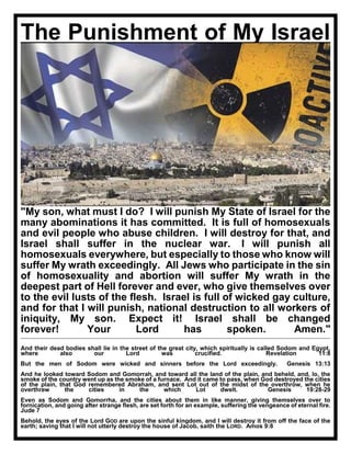 The Punishment of My Israel
"My son, what must I do? I will punish My State of Israel for the
many abominations it has committed. It is full of homosexuals
and evil people who abuse children. I will destroy for that, and
Israel shall suffer in the nuclear war. I will punish all
homosexuals everywhere, but especially to those who know will
suffer My wrath exceedingly. All Jews who participate in the sin
of homosexuality and abortion will suffer My wrath in the
deepest part of Hell forever and ever, who give themselves over
to the evil lusts of the flesh. Israel is full of wicked gay culture,
and for that I will punish, national destruction to all workers of
iniquity, My son. Expect it! Israel shall be changed
forever! Your Lord has spoken. Amen."
And their dead bodies shall lie in the street of the great city, which spiritually is called Sodom and Egypt,
where also our Lord was crucified. Revelation 11:8
But the men of Sodom were wicked and sinners before the Lord exceedingly. Genesis 13:13
And he looked toward Sodom and Gomorrah, and toward all the land of the plain, and beheld, and, lo, the
smoke of the country went up as the smoke of a furnace. And it came to pass, when God destroyed the cities
of the plain, that God remembered Abraham, and sent Lot out of the midst of the overthrow, when he
overthrew the cities in the which Lot dwelt. Genesis 19:28-29
Even as Sodom and Gomorrha, and the cities about them in like manner, giving themselves over to
fornication, and going after strange flesh, are set forth for an example, suffering the vengeance of eternal fire.
Jude 7
Behold, the eyes of the Lord GOD are upon the sinful kingdom, and I will destroy it from off the face of the
earth; saving that I will not utterly destroy the house of Jacob, saith the LORD. Amos 9:8
 