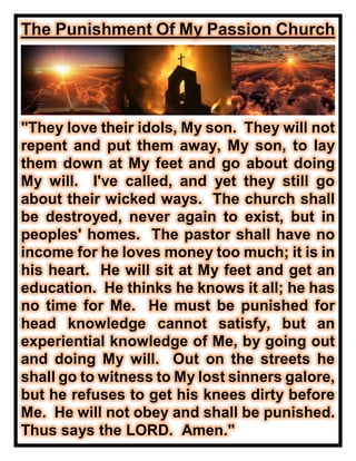 The Punishment Of My Passion Church
"They love their idols, My son. They will not
repent and put them away, My son, to lay
them down at My feet and go about doing
My will. I've called, and yet they still go
about their wicked ways. The church shall
be destroyed, never again to exist, but in
peoples' homes. The pastor shall have no
income for he loves money too much; it is in
his heart. He will sit at My feet and get an
education. He thinks he knows it all; he has
no time for Me. He must be punished for
head knowledge cannot satisfy, but an
experiential knowledge of Me, by going out
and doing My will. Out on the streets he
shall go to witness to My lost sinners galore,
but he refuses to get his knees dirty before
Me. He will not obey and shall be punished.
Thus says the LORD. Amen."
 