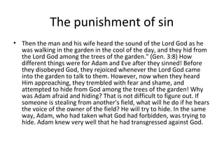 The punishment of sin
• Then the man and his wife heard the sound of the Lord God as he
  was walking in the garden in the cool of the day, and they hid from
  the Lord God among the trees of the garden." (Gen. 3:8) How
  different things were for Adam and Eve after they sinned! Before
  they disobeyed God, they rejoiced whenever the Lord God came
  into the garden to talk to them. However, now when they heard
  Him approaching, they trembled with fear and shame, and
  attempted to hide from God among the trees of the garden! Why
  was Adam afraid and hiding? That is not difficult to figure out. If
  someone is stealing from another's field, what will he do if he hears
  the voice of the owner of the field? He will try to hide. In the same
  way, Adam, who had taken what God had forbidden, was trying to
  hide. Adam knew very well that he had transgressed against God.
 