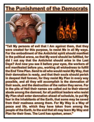 The Punishment of the Democrats
"Tell My persons of evil that I Am against them, that they
were created for this purpose, to resist Me in all My ways.
For the embodiment of the Antichrist spirit should manifest
in the political arena, so that My word should be fulfilled, for
did I not say that the Antichrist should arise in the Last
Days? And now you see it before your eyes, the workers of
evil manifested before you, working all wickedness to fulfill
the End Time Plan. Send to all who would resist My Way, that
their damnation is ready, and that their souls should perish
in deepest Hell forever, for they resist My Plan in every way
possible, and all they will accomplish is the damnation of
their souls, and the destruction of the nation they serve. For
in the pits of Hell their names are called out to their eternal
abode among the damned, for all political leaders who resist
My Plan shall enter damnation ahead of schedule, to put My
fear in the inhabitants of the Earth, that some may be saved
from their madness among them. For My Way is a Way of
peace and life, which they have taken from among the
people of the Earth, to the end that all may learn My Way and
Plan for their lives. The Lord has spoken, amen."
 
