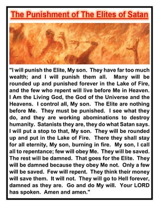 "I will punish the Elite, My son. They have far too much
wealth; and I will punish them all. Many will be
rounded up and punished forever in the Lake of Fire,
and the few who repent will live before Me in Heaven.
I Am the Living God, the God of the Universe and the
Heavens. I control all, My son. The Elite are nothing
before Me. They must be punished. I see what they
do, and they are working abominations to destroy
humanity. Satanists they are, they do what Satan says.
I will put a stop to that, My son. They will be rounded
up and put in the Lake of Fire. There they shall stay
for all eternity, My son, burning in fire. My son, I call
all to repentance; few will obey Me. They will be saved.
The rest will be damned. That goes for the Elite. They
will be damned because they obey Me not. Only a few
will be saved. Few will repent. They think their money
will save them. It will not. They will go to Hell forever,
damned as they are. Go and do My will. Your LORD
has spoken. Amen and amen."
 