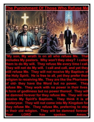 The Punishment Of Those Who Refuse Me
"My son, My wrath is on all who refuse Me. That
includes My pastors. Why won't they obey? I called
them to do My will. They refuse Me every time I call.
They will not do My will. I call and call, and yet they
still refuse Me. They will not receive My Baptism of
the Holy Spirit. He is free to all, yet they prefer their
religion to receiving Me. They are like the Pharisees
of old- they have the Word but no power. They
refuse Me. They work with no power in their lives.
A form of godliness but no power thereof. They will
be damned forever for they refuse Me. They will not
receive My Spirit's Baptism. They think it is of
yesteryear. They will not come into My Kingdom for
they refuse Me. They refuse Me, preferring to stay
in their old religion. They will be damned forever!
Your LORD has spoken. Amen."
 