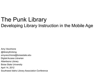 The Punk Library
Developing Library Instruction in the Mobile Age




Amy Vecchione
@librarythinking
amyvecchione@boisestate.edu
Digital Access Librarian
Albertsons Library
Boise State University
April 14, 2012
Southwest Idaho Library Association Conference
 