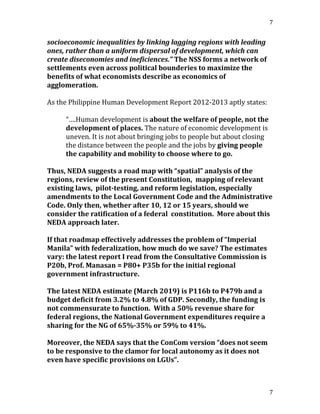 7
7
socioeconomic inequalities by linking lagging regions with leading
ones, rather than a uniform dispersal of development, which can
create diseconomies and ineficiences.” The NSS forms a network of
settlements even across political bounderies to maximize the
benefits of what economists describe as economics of
agglomeration.
As the Philippine Human Development Report 2012-2013 aptly states:
“….Human development is about the welfare of people, not the
development of places. The nature of economic development is
uneven. It is not about bringing jobs to people but about closing
the distance between the people and the jobs by giving people
the capability and mobility to choose where to go.
Thus, NEDA suggests a road map with “spatial” analysis of the
regions, review of the present Constitution, mapping of relevant
existing laws, pilot-testing, and reform legislation, especially
amendments to the Local Government Code and the Administrative
Code. Only then, whether after 10, 12 or 15 years, should we
consider the ratification of a federal constitution. More about this
NEDA approach later.
If that roadmap effectively addresses the problem of “Imperial
Manila” with federalization, how much do we save? The estimates
vary: the latest report I read from the Consultative Commission is
P20b, Prof. Manasan = P80+ P35b for the initial regional
government infrastructure.
The latest NEDA estimate (March 2019) is P116b to P479b and a
budget deficit from 3.2% to 4.8% of GDP. Secondly, the funding is
not commensurate to function. With a 50% revenue share for
federal regions, the National Government expenditures require a
sharing for the NG of 65%-35% or 59% to 41%.
Moreover, the NEDA says that the ConCom version “does not seem
to be responsive to the clamor for local autonomy as it does not
even have specific provisions on LGUs”.
 