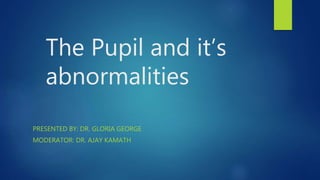 The Pupil and it’s
abnormalities
PRESENTED BY: DR. GLORIA GEORGE
MODERATOR: DR. AJAY KAMATH
 
