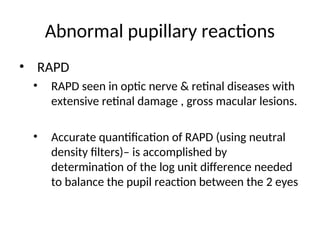 Abnormal pupillary reactions
• RAPD
• RAPD seen in optic nerve & retinal diseases with
extensive retinal damage , gross macular lesions.
• Accurate quantification of RAPD (using neutral
density filters)– is accomplished by
determination of the log unit difference needed
to balance the pupil reaction between the 2 eyes
 