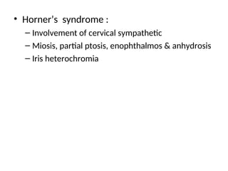 • Horner’s syndrome :
– Involvement of cervical sympathetic
– Miosis, partial ptosis, enophthalmos & anhydrosis
– Iris heterochromia
 