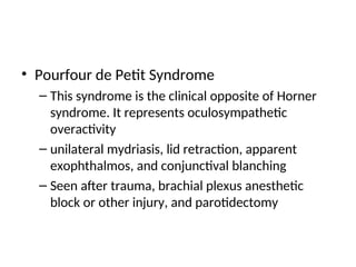 • Pourfour de Petit Syndrome
– This syndrome is the clinical opposite of Horner
syndrome. It represents oculosympathetic
overactivity
– unilateral mydriasis, lid retraction, apparent
exophthalmos, and conjunctival blanching
– Seen after trauma, brachial plexus anesthetic
block or other injury, and parotidectomy
 