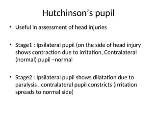 Hutchinson’s pupil
• Useful in assessment of head injuries
• Stage1 : Ipsilateral pupil (on the side of head injury
shows contraction due to irritation, Contralateral
(normal) pupil –normal
• Stage2 : Ipsilateral pupil shows dilatation due to
paralysis , contralateral pupil constricts (irritation
spreads to normal side)
 