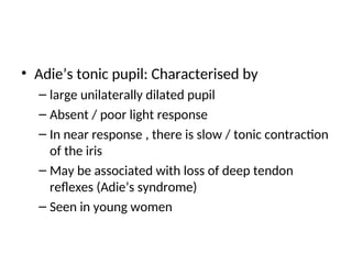 • Adie’s tonic pupil: Characterised by
– large unilaterally dilated pupil
– Absent / poor light response
– In near response , there is slow / tonic contraction
of the iris
– May be associated with loss of deep tendon
reflexes (Adie’s syndrome)
– Seen in young women
 