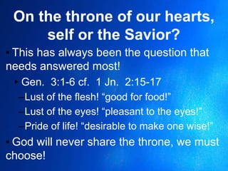 On the throne of our hearts,
self or the Savior?
▪ This has always been the question that
needs answered most!
▸Gen. 3:1-6 cf. 1 Jn. 2:15-17
–Lust of the flesh! “good for food!”
–Lust of the eyes! “pleasant to the eyes!”
–Pride of life! “desirable to make one wise!”
▪ God will never share the throne, we must
choose!
 