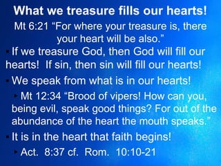 What we treasure fills our hearts!
Mt 6:21 “For where your treasure is, there
your heart will be also.”
▪ If we treasure God, then God will fill our
hearts! If sin, then sin will fill our hearts!
▪ We speak from what is in our hearts!
▸Mt 12:34 “Brood of vipers! How can you,
being evil, speak good things? For out of the
abundance of the heart the mouth speaks.”
▪ It is in the heart that faith begins!
▸Act. 8:37 cf. Rom. 10:10-21
 