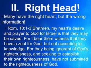 II. Right Head!
▪ Many have the right heart, but the wrong
information!
▸Rom. 10:1-3 Brethren, my heart's desire
and prayer to God for Israel is that they may
be saved. For I bear them witness that they
have a zeal for God, but not according to
knowledge. For they being ignorant of God's
righteousness, and seeking to establish
their own righteousness, have not submitted
to the righteousness of God.
 