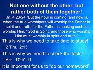Not one without the other, but
rather both of them together!
Jn. 4:23-24 "But the hour is coming, and now is,
when the true worshipers will worship the Father in
spirit and truth; for the Father is seeking such to
worship Him. "God is Spirit, and those who worship
Him must worship in spirit and truth."
▪ This is why we need to take time to study!
▸2 Tim. 2:15
▪ This is why we need to check the facts!
▸Act. 17:10-11
▪ It is important for us to “do our homework!”
 