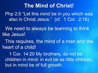 The Mind of Christ!
Php 2:5 “Let this mind be in you which was
also in Christ Jesus.” (cf. 1 Cor. 2:16)
▪ We need to always be learning to think
like Jesus!
▪ This requires, the mind of a man and the
heart of a child!
▸1 Cor. 14:20 My brothers, do not be
children in mind: in evil be as little children,
but in mind be of full growth.
 