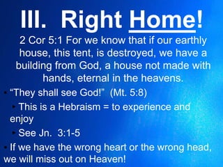 III. Right Home!
2 Cor 5:1 For we know that if our earthly
house, this tent, is destroyed, we have a
building from God, a house not made with
hands, eternal in the heavens.
▪ “They shall see God!” (Mt. 5:8)
▸This is a Hebraism = to experience and
enjoy
▸See Jn. 3:1-5
▪ If we have the wrong heart or the wrong head,
we will miss out on Heaven!
 