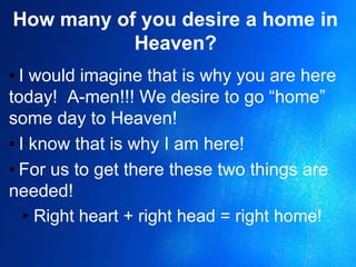 How many of you desire a home in
Heaven?
▪ I would imagine that is why you are here
today! A-men!!! We desire to go “home”
some day to Heaven!
▪ I know that is why I am here!
▪ For us to get there these two things are
needed!
▸Right heart + right head = right home!
 