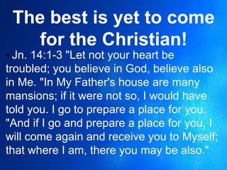 The best is yet to come
for the Christian!
▪ Jn. 14:1-3 "Let not your heart be
troubled; you believe in God, believe also
in Me. "In My Father's house are many
mansions; if it were not so, I would have
told you. I go to prepare a place for you.
"And if I go and prepare a place for you, I
will come again and receive you to Myself;
that where I am, there you may be also."
 