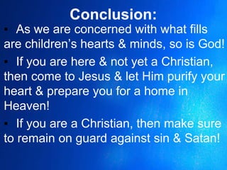 Conclusion:
▪ As we are concerned with what fills
are children’s hearts & minds, so is God!
▪ If you are here & not yet a Christian,
then come to Jesus & let Him purify your
heart & prepare you for a home in
Heaven!
▪ If you are a Christian, then make sure
to remain on guard against sin & Satan!
 
