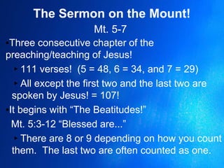 The Sermon on the Mount!
Mt. 5-7
▪Three consecutive chapter of the
preaching/teaching of Jesus!
▸111 verses! (5 = 48, 6 = 34, and 7 = 29)
▸All except the first two and the last two are
spoken by Jesus! = 107!
▪It begins with “The Beatitudes!”
Mt. 5:3-12 “Blessed are...”
▸There are 8 or 9 depending on how you count
them. The last two are often counted as one.
 