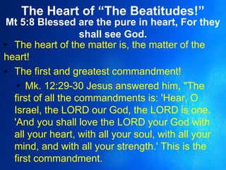 The Heart of “The Beatitudes!”
Mt 5:8 Blessed are the pure in heart, For they
shall see God.
▪ The heart of the matter is, the matter of the
heart!
▪ The first and greatest commandment!
▸ Mk. 12:29-30 Jesus answered him, "The
first of all the commandments is: 'Hear, O
Israel, the LORD our God, the LORD is one.
'And you shall love the LORD your God with
all your heart, with all your soul, with all your
mind, and with all your strength.' This is the
first commandment.
 
