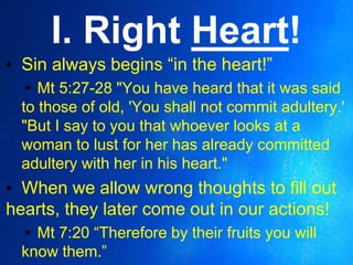 I. Right Heart!
▪ Sin always begins “in the heart!”
▸Mt 5:27-28 "You have heard that it was said
to those of old, 'You shall not commit adultery.'
"But I say to you that whoever looks at a
woman to lust for her has already committed
adultery with her in his heart."
▪ When we allow wrong thoughts to fill out
hearts, they later come out in our actions!
▸Mt 7:20 “Therefore by their fruits you will
know them.”
 