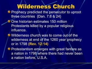 Wilderness Church

Prophecy predicted the persecutor to uproot
three countries {Dan. 7:8 & 24}
One historian estimates 150 million
Protestants killed by a popular religious
influence.
Wilderness church was to come out of the
wilderness at end of the 1260 year prophecy
or in 1798 (Rev. 12:14)
Protestantism emerges with great fanfare as
a nation in 1798 where there had never been
a nation before, U.S.A.
bt

16

 