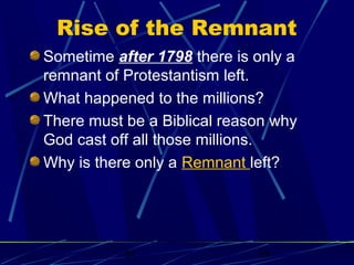 Rise of the Remnant
Sometime after 1798 there is only a
remnant of Protestantism left.
What happened to the millions?
There must be a Biblical reason why
God cast off all those millions.
Why is there only a Remnant left?

bt

19

 