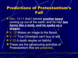 Predictions of Protestantism’s
Fall
Rev. 13:11 And I beheld another beast
coming up out of the earth; and he had two
horns like a lamb, and he spake as a
dragon.
V. 12 Makes an image to the Beast
V. 17 True Christians can’t buy or sell
V.15 A death decree on faithful
These are the persecuting activities of
Protestantism that are predicted.
bt

25

 
