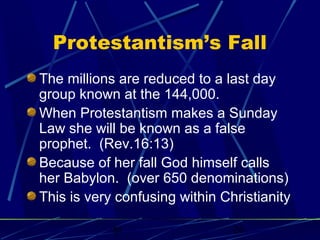 Protestantism’s Fall
The millions are reduced to a last day
group known at the 144,000.
When Protestantism makes a Sunday
Law she will be known as a false
prophet. (Rev.16:13)
Because of her fall God himself calls
her Babylon. (over 650 denominations)
This is very confusing within Christianity
bt

26

 
