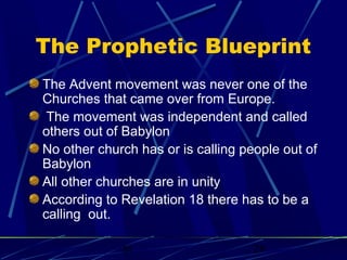 The Prophetic Blueprint
The Advent movement was never one of the
Churches that came over from Europe.
The movement was independent and called
others out of Babylon
No other church has or is calling people out of
Babylon
All other churches are in unity
According to Revelation 18 there has to be a
calling out.
bt

28

 