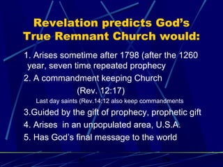Revelation predicts God’s
True Remnant Church would:
1. Arises sometime after 1798 (after the 1260
year, seven time repeated prophecy
2. A commandment keeping Church
(Rev. 12:17)
Last day saints (Rev.14:12 also keep commandments

3.Guided by the gift of prophecy, prophetic gift
4. Arises in an unpopulated area, U.S.A.
5. Has God’s final message to the world
bt

29

 