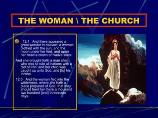THE WOMAN  THE CHURCH
12:1 And there appeared a
great wonder in heaven; a woman
clothed with the sun, and the
moon under her feet, and upon
her head a crown of twelve stars:
And she brought forth a man child,
who was to rule all nations with a
rod of iron: and her child was
caught up unto God, and [to] his
throne.
12:6 And the woman fled into the
wilderness, where she hath a
place prepared of God, that they
should feed her there a thousand
two hundred [and] threescore
days.

bt

3

 