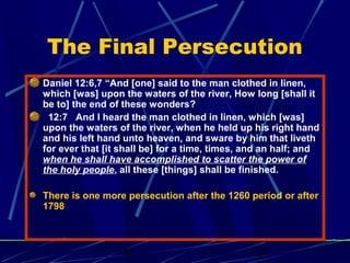 The Final Persecution
Daniel 12:6,7 “And [one] said to the man clothed in linen,
which [was] upon the waters of the river, How long [shall it
be to] the end of these wonders?
12:7 And I heard the man clothed in linen, which [was]
upon the waters of the river, when he held up his right hand
and his left hand unto heaven, and sware by him that liveth
for ever that [it shall be] for a time, times, and an half; and
when he shall have accomplished to scatter the power of
the holy people, all these [things] shall be finished.
There is one more persecution after the 1260 period or after
1798

bt

38

 