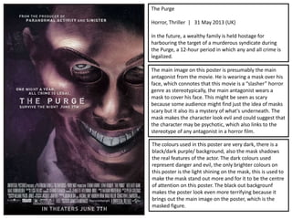 The Purge
Horror, Thriller | 31 May 2013 (UK)
In the future, a wealthy family is held hostage for
harbouring the target of a murderous syndicate during
the Purge, a 12-hour period in which any and all crime is
legalized.
The main image on this poster is presumably the main
antagonist from the movie. He is wearing a mask over his
face, which connotes that this movie is a “slasher” horror
genre as stereotypically, the main antagonist wears a
mask to cover his face. This might be seen as scary
because some audience might find just the idea of masks
scary but it also its a mystery of what's underneath. The
mask makes the character look evil and could suggest that
the character may be psychotic, which also links to the
stereotype of any antagonist in a horror film.
The colours used in this poster are very dark, there is a
black/dark purple/ background, also the mask shadows
the real features of the actor. The dark colours used
represent danger and evil, the only brighter colours on
this poster is the light shining on the mask, this is used to
make the mask stand out more and for it to be the centre
of attention on this poster. The black out backgrounf
makes the poster look even more terrifying because it
brings out the main image on the poster, which is the
masked figure.
 