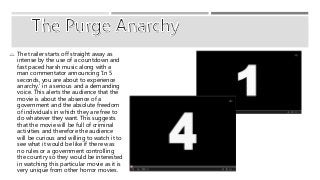  The trailer starts off straight away as 
intense by the use of a countdown and 
fast paced harsh music along with a 
man commentator announcing ‘In 5 
seconds, you are about to experience 
anarchy.’ in a serious and a demanding 
voice. This alerts the audience that the 
movie is about the absence of a 
government and the absolute freedom 
of individuals in which they are free to 
do whatever they want. This suggests 
that the movie will be full of criminal 
activities and therefore the audience 
will be curious and willing to watch it to 
see what it would be like if there was 
no rules or a government controlling 
the country so they would be interested 
in watching this particular movie as it is 
very unique from other horror movies. 
 