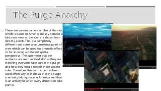  There are various camera angles of the city 
which is based in America mostly done in a 
birds eye view as the scene is shown from 
directly above. This is a completely 
different and somewhat unnatural point of 
view which can be used for dramatic effect 
or for showing a different spatial 
perspective. This can mean that the 
audience are seen as ‘God like’ as they are 
watching everyone take part in the purge 
and how they would react if there was no 
rules. Therefore, this technique has been 
used effectively as it shows that the purge 
is entirely taking place in America and that 
is an activity in which every citizen can take 
part in. 
 