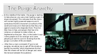  In the middle of the trailer, the purge is starting 
to take place as you see a man loading a gun in a 
sharp movement. This indicates that the movie 
will contain highly powered weapons and it 
symbolises that the character's are afraid of the 
world and insecure in themselves that they rise 
against anyone who degrades them. They live 
their lives in fear, and project that fear into 
violence, an attempt to make others as 
frightened as they are. Also, in the trailer it says 
‘some people do it for revenge’ and ‘some 
people just want to survive’ showing that the 
purge is a matter of life and death. 
 After that, a man commands ‘If you're not 
purging, we advise you to get off the streets as 
quickly as possible’ which emphasizes the fact 
that the streets will be full of danger and raises 
the tension between the audience. 
 