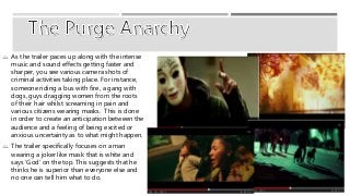  As the trailer paces up along with the intense 
music and sound effects getting faster and 
sharper, you see various camera shots of 
criminal activities taking place. For instance, 
someone riding a bus with fire, a gang with 
dogs, guys dragging women from the roots 
of their hair whilst screaming in pain and 
various citizens wearing masks. This is done 
in order to create an anticipation between the 
audience and a feeling of being excited or 
anxious uncertainty as to what might happen. 
 The trailer specifically focuses on a man 
wearing a joker like mask that is white and 
says ‘God’ on the top. This suggests that he 
thinks he is superior than everyone else and 
no one can tell him what to do. 
 