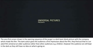 The very first screen shown in the opening sequence of the purge is a dark basic blank picture with the company
which made the film. The dark colour gives the audience a first impression about the film, they find out that it is an
adult film aimed at an older audience rather than other audiences e.g. children. However the audience are still kept
in the dark as they still have no idea on what is going on.
 