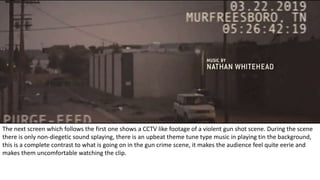 The next screen which follows the first one shows a CCTV like footage of a violent gun shot scene. During the scene
there is only non-diegetic sound splaying, there is an upbeat theme tune type music in playing tin the background,
this is a complete contrast to what is going on in the gun crime scene, it makes the audience feel quite eerie and
makes them uncomfortable watching the clip.
 