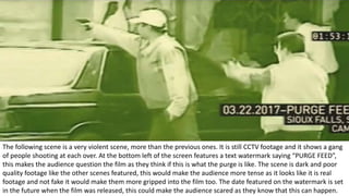 The following scene is a very violent scene, more than the previous ones. It is still CCTV footage and it shows a gang
of people shooting at each over. At the bottom left of the screen features a text watermark saying “PURGE FEED”,
this makes the audience question the film as they think if this is what the purge is like. The scene is dark and poor
quality footage like the other scenes featured, this would make the audience more tense as it looks like it is real
footage and not fake it would make them more gripped into the film too. The date featured on the watermark is set
in the future when the film was released, this could make the audience scared as they know that this can happen.
 